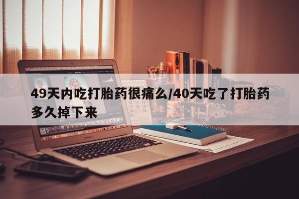 私人卖打胎药微信号49天内吃打胎药很痛么/40天吃了打胎药多久掉下来