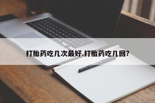 私人卖打胎药微信号打胎药吃几次最好.打胎药吃几回？