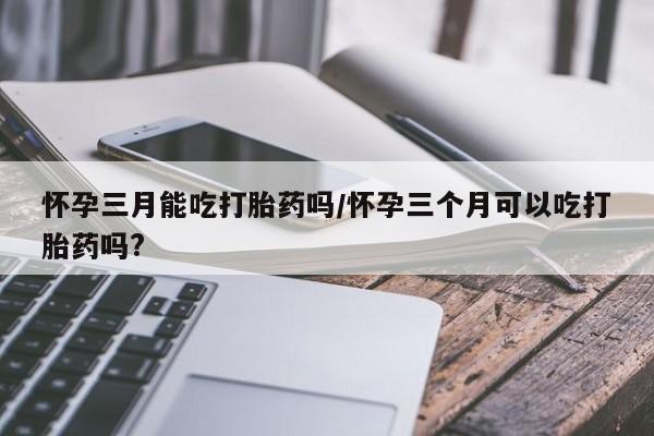 私人卖打胎药微信号怀孕三月能吃打胎药吗/怀孕三个月可以吃打胎药吗?