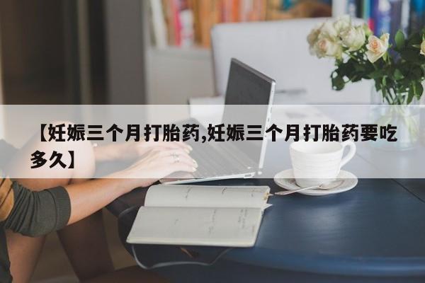 私人卖打胎药微信号【妊娠三个月打胎药,妊娠三个月打胎药要吃多久】