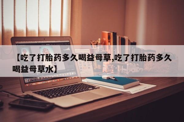 私人卖打胎药微信号【吃了打胎药多久喝益母草,吃了打胎药多久喝益母草水】