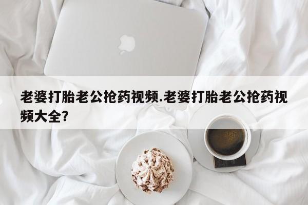 私人卖打胎药微信号老婆打胎老公抢药视频.老婆打胎老公抢药视频大全？