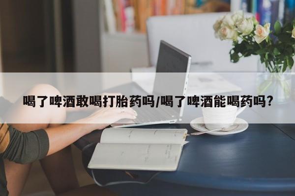私人卖打胎药微信号喝了啤酒敢喝打胎药吗/喝了啤酒能喝药吗?