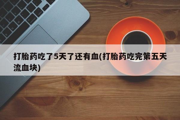 私人卖打胎药微信号打胎药吃了5天了还有血(打胎药吃完第五天流血块)