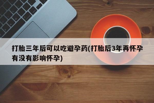 私人卖打胎药微信号打胎三年后可以吃避孕药(打胎后3年再怀孕有没有影响怀孕)