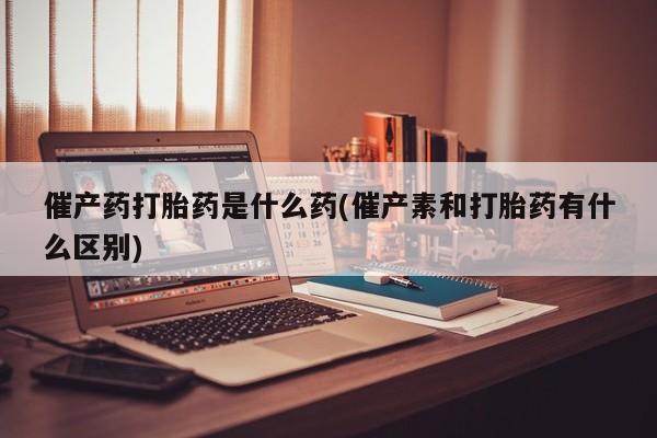 私人卖打胎药微信号催产药打胎药是什么药(催产素和打胎药有什么区别)
