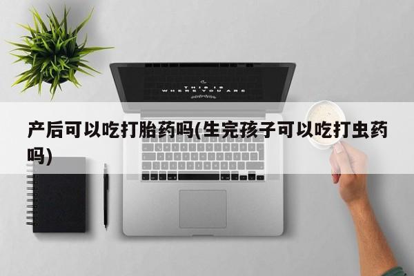 私人卖打胎药微信号产后可以吃打胎药吗(生完孩子可以吃打虫药吗)
