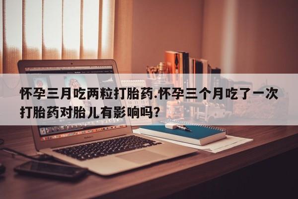 私人卖打胎药微信号怀孕三月吃两粒打胎药.怀孕三个月吃了一次打胎药对胎儿有影响吗？