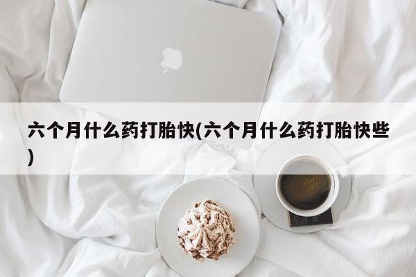 私人卖打胎药微信号六个月什么药打胎快(六个月什么药打胎快些)