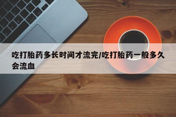 私人卖打胎药微信号吃打胎药多长时间才流完/吃打胎药一般多久会流血