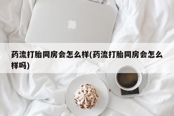 私人卖打胎药微信号药流打胎同房会怎么样(药流打胎同房会怎么样吗)