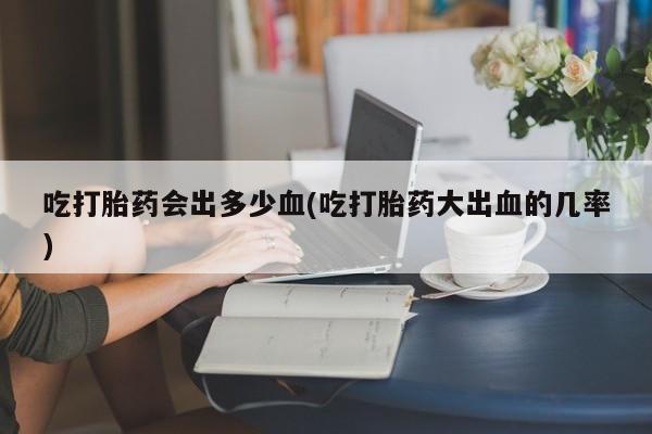 私人卖打胎药微信号吃打胎药会出多少血(吃打胎药大出血的几率)