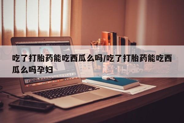 私人卖打胎药微信号吃了打胎药能吃西瓜么吗/吃了打胎药能吃西瓜么吗孕妇