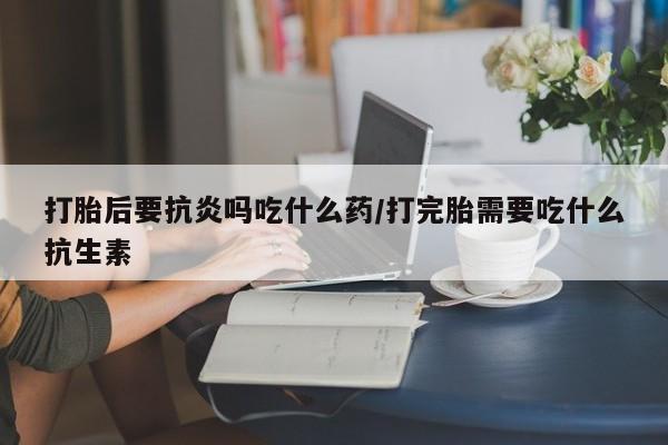 私人卖打胎药微信号打胎后要抗炎吗吃什么药/打完胎需要吃什么抗生素