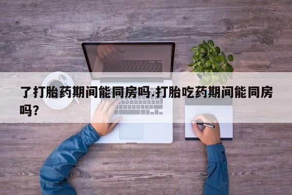私人卖打胎药微信号了打胎药期间能同房吗.打胎吃药期间能同房吗？