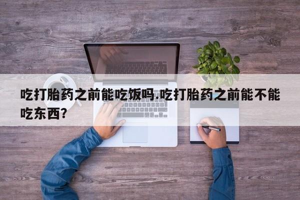 私人卖打胎药微信号吃打胎药之前能吃饭吗.吃打胎药之前能不能吃东西？