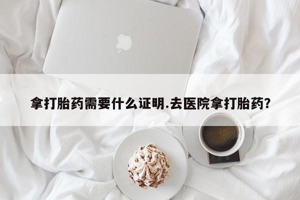 私人卖打胎药微信号拿打胎药需要什么证明.去医院拿打胎药？