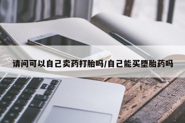 私人卖打胎药微信号请问可以自己卖药打胎吗/自己能买堕胎药吗