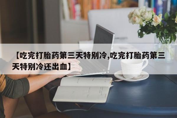 私人卖打胎药微信号【吃完打胎药第三天特别冷,吃完打胎药第三天特别冷还出血】