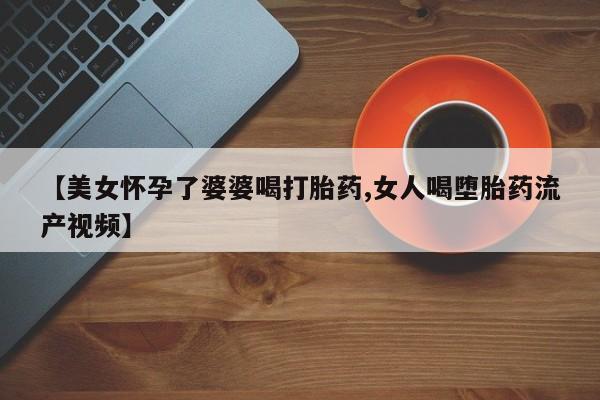 私人卖打胎药微信号【美女怀孕了婆婆喝打胎药,女人喝堕胎药流产视频】
