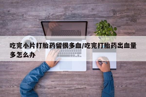 私人卖打胎药微信号吃完小片打胎药留很多血/吃完打胎药出血量多怎么办