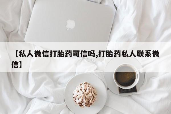 私人卖打胎药微信号【私人微信打胎药可信吗,打胎药私人联系微信】