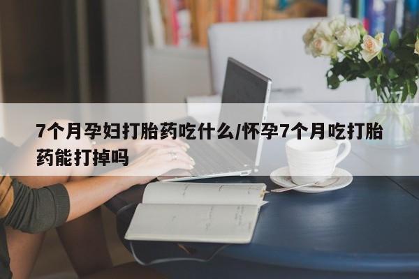私人卖打胎药微信号7个月孕妇打胎药吃什么/怀孕7个月吃打胎药能打掉吗