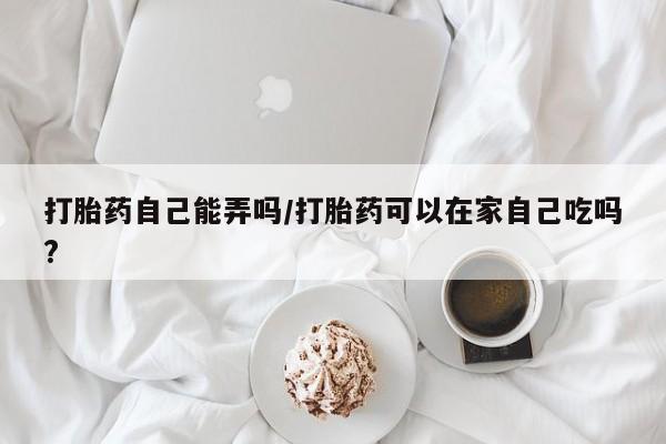 私人卖打胎药微信号打胎药自己能弄吗/打胎药可以在家自己吃吗?