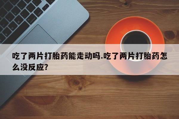 私人卖打胎药微信号吃了两片打胎药能走动吗.吃了两片打胎药怎么没反应？