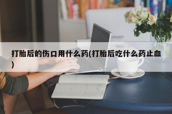 私人卖打胎药微信号打胎后的伤口用什么药(打胎后吃什么药止血)