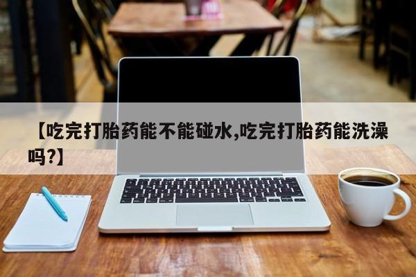 私人卖打胎药微信号【吃完打胎药能不能碰水,吃完打胎药能洗澡吗?】