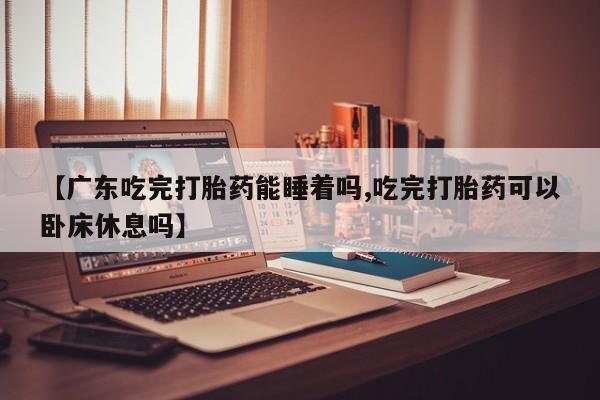 私人卖打胎药微信号【广东吃完打胎药能睡着吗,吃完打胎药可以卧床休息吗】