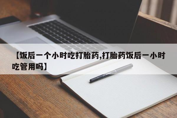 私人卖打胎药微信号【饭后一个小时吃打胎药,打胎药饭后一小时吃管用吗】