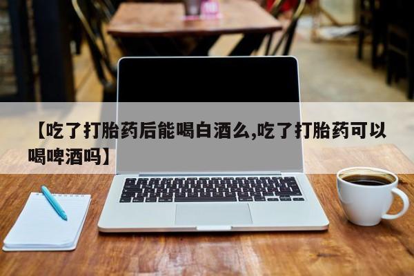 私人卖打胎药微信号【吃了打胎药后能喝白酒么,吃了打胎药可以喝啤酒吗】