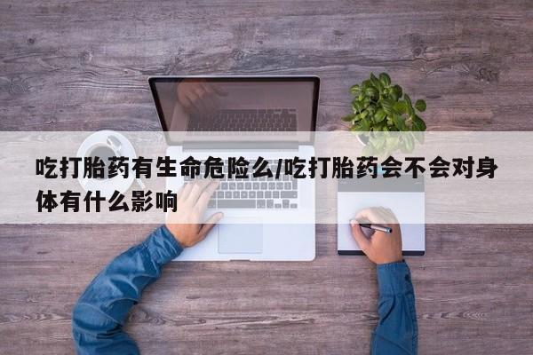 私人卖打胎药微信号吃打胎药有生命危险么/吃打胎药会不会对身体有什么影响