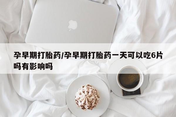 私人卖打胎药微信号孕早期打胎药/孕早期打胎药一天可以吃6片吗有影响吗