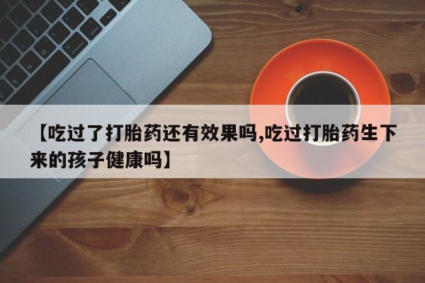 私人卖打胎药微信号【吃过了打胎药还有效果吗,吃过打胎药生下来的孩子健康吗】